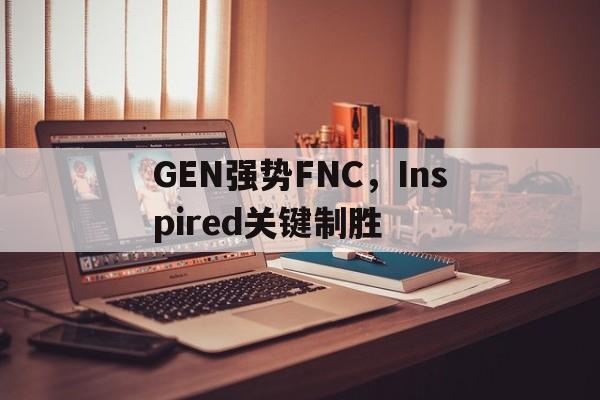 中国米兰体育-GEN强势FNC，Inspired关键制胜